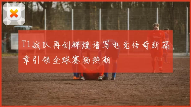 T1战队再创辉煌谱写电竞传奇新篇章引领全球赛场热潮