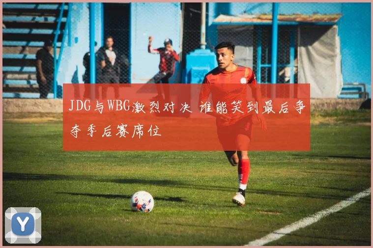 JDG与WBG激烈对决 谁能笑到最后争夺季后赛席位