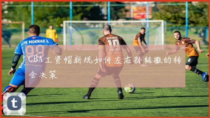 CBA工资帽新规如何左右孙铭徽的转会决策
