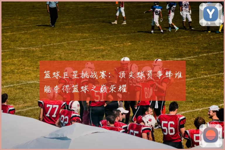 篮球巨星挑战赛：顶尖球员争锋谁能夺得篮球之巅荣耀