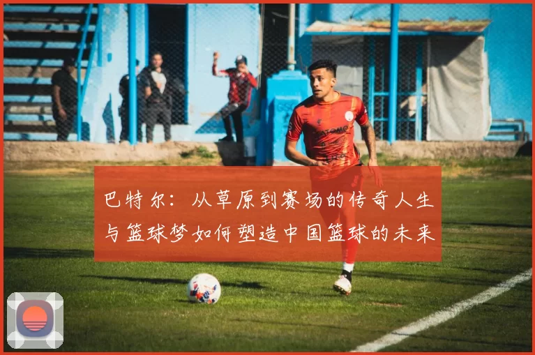 巴特尔：从草原到赛场的传奇人生与篮球梦如何塑造中国篮球的未来