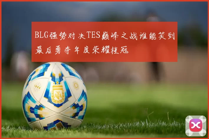 BLG强势对决TES巅峰之战谁能笑到最后勇夺年度荣耀桂冠