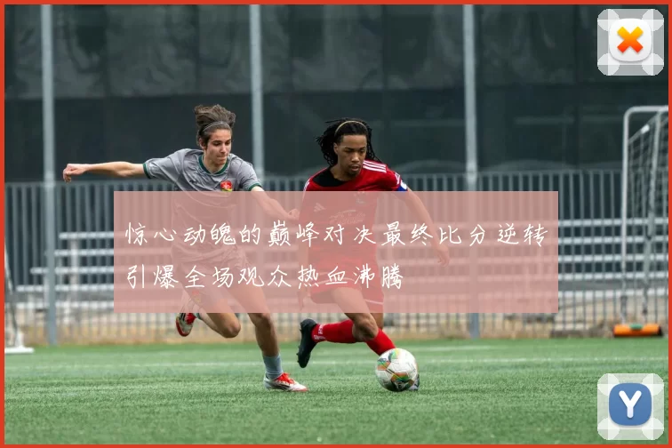 惊心动魄的巅峰对决最终比分逆转引爆全场观众热血沸腾