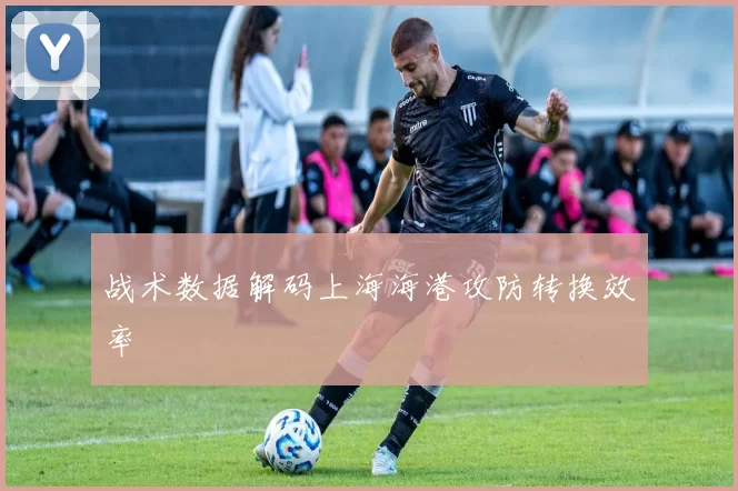 战术数据解码上海海港攻防转换效率
