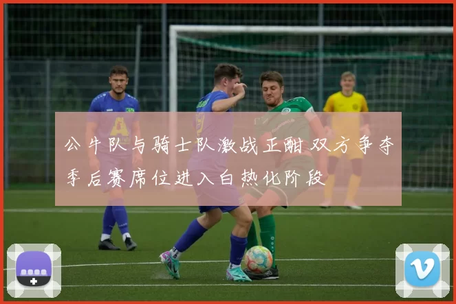 公牛队与骑士队激战正酣 双方争夺季后赛席位进入白热化阶段