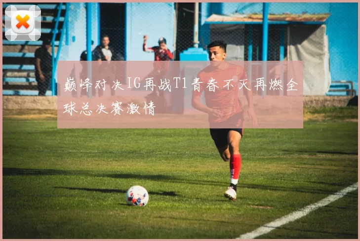 巅峰对决IG再战T1青春不灭再燃全球总决赛激情