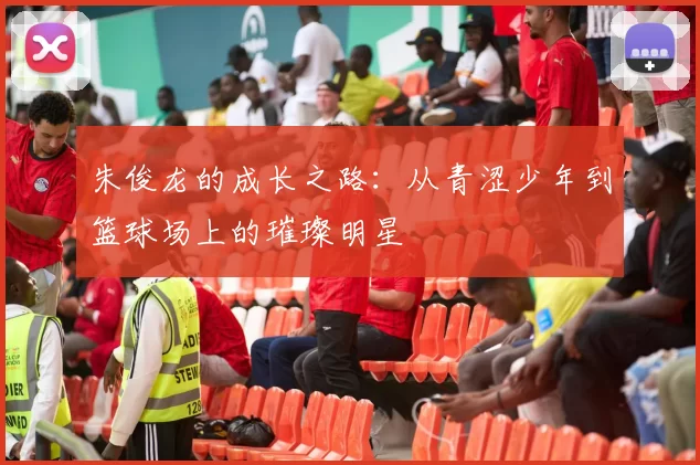 朱俊龙的成长之路：从青涩少年到篮球场上的璀璨明星