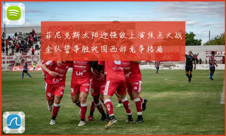 菲尼克斯太阳迎强敌上演焦点大战全队誓争胜巩固西部竞争格局