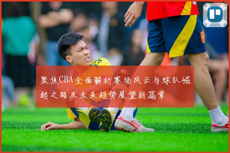 聚焦CBA全面解析赛场风云与球队崛起之路及未来趋势展望新篇章