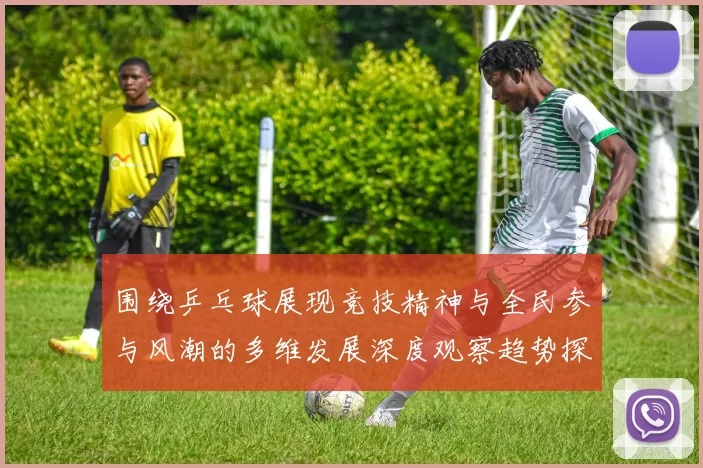 围绕乒乓球展现竞技精神与全民参与风潮的多维发展深度观察趋势探