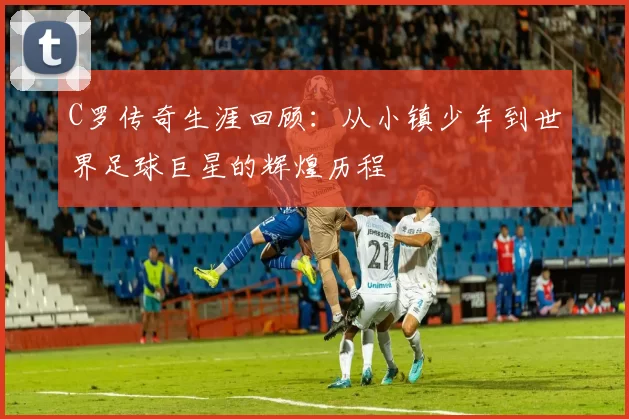 C罗传奇生涯回顾：从小镇少年到世界足球巨星的辉煌历程